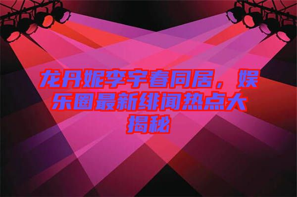 龍丹妮李宇春同居，娛樂圈最新緋聞熱點(diǎn)大揭秘