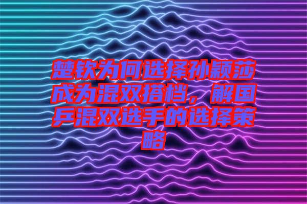 楚欽為何選擇孫穎莎成為混雙搭檔，解國乒混雙選手的選擇策略