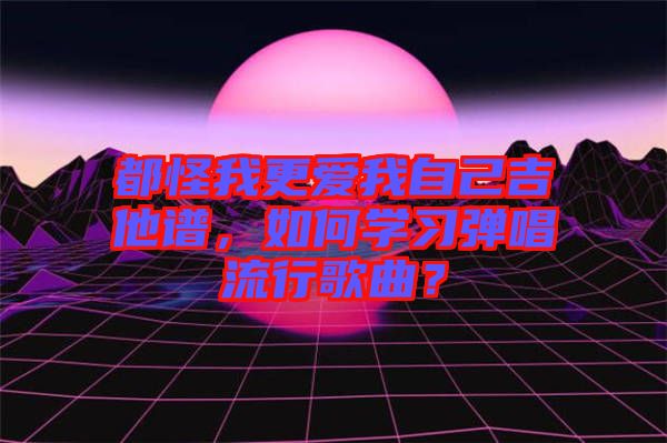 都怪我更愛(ài)我自己吉他譜，如何學(xué)習(xí)彈唱流行歌曲？