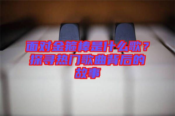 面對金箍棒是什么歌？探尋熱門歌曲背后的故事