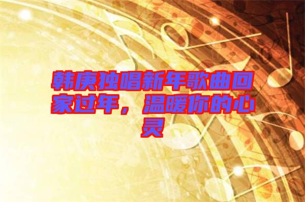 韓庚獨唱新年歌曲回家過年，溫暖你的心靈