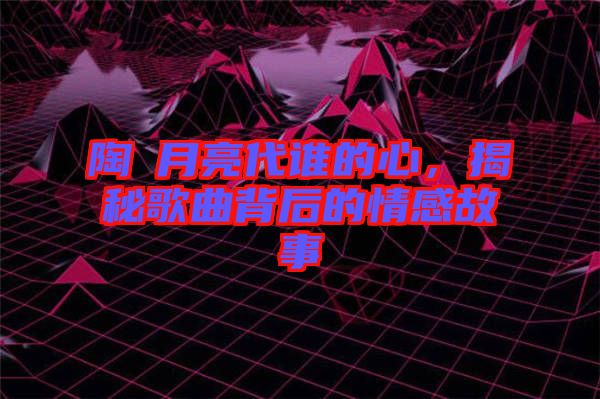 陶喆月亮代誰的心，揭秘歌曲背后的情感故事