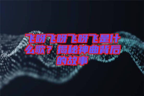 飛呀飛呀飛呀飛是什么歌？揭秘神曲背后的故事