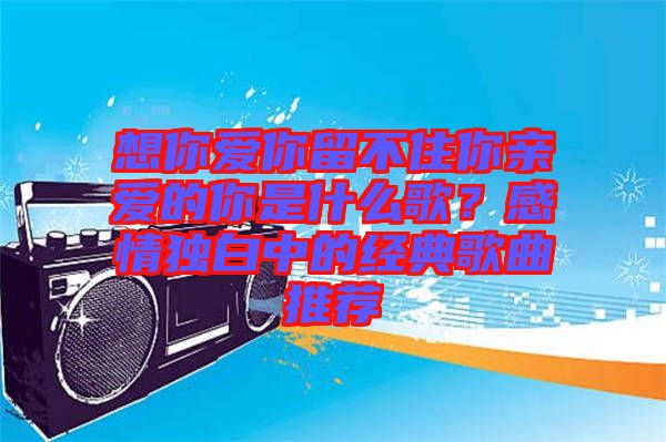 想你愛你留不住你親愛的你是什么歌？感情獨(dú)白中的經(jīng)典歌曲推薦