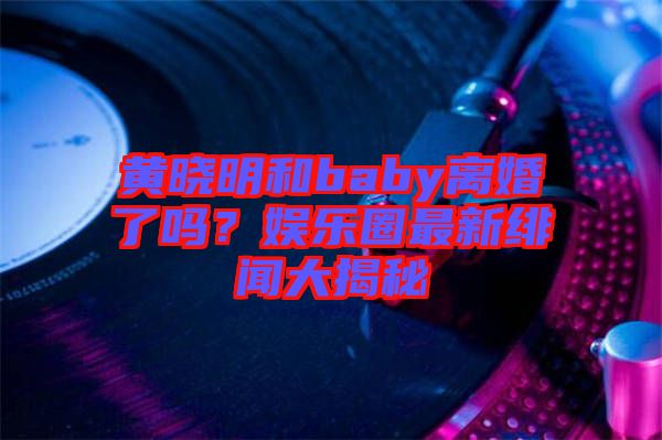 黃曉明和baby離婚了嗎？娛樂圈最新緋聞大揭秘