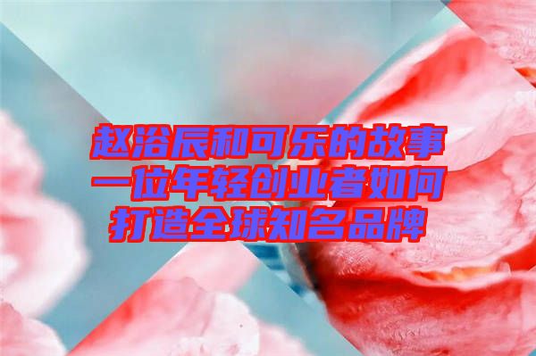 趙浴辰和可樂的故事一位年輕創(chuàng)業(yè)者如何打造全球知名品牌