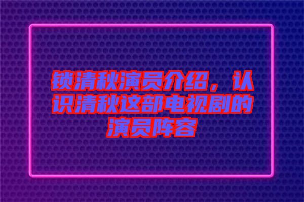 鎖清秋演員介紹，認識清秋這部電視劇的演員陣容