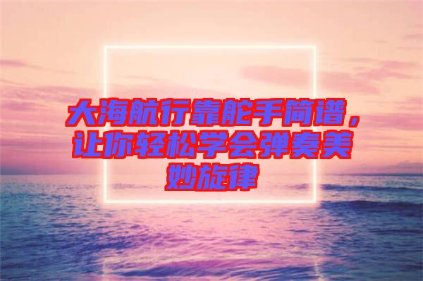 大海航行靠舵手簡譜，讓你輕松學會彈奏美妙旋律