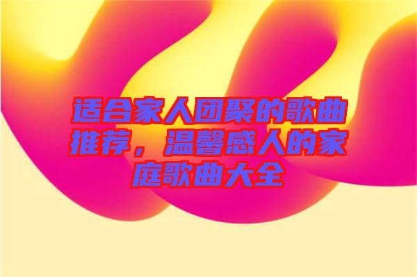 適合家人團聚的歌曲推薦，溫馨感人的家庭歌曲大全