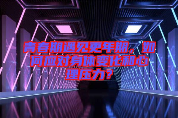 青春期遇見更年期，如何應(yīng)對身體變化和心理壓力？