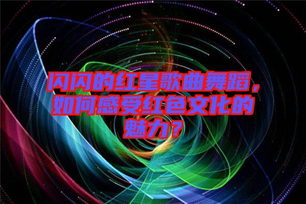 閃閃的紅星歌曲舞蹈，如何感受紅色文化的魅力？