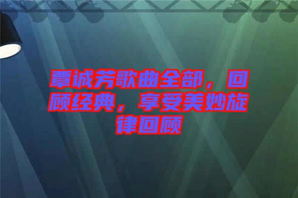 覃誠(chéng)芳歌曲全部，回顧經(jīng)典，享受美妙旋律回顧