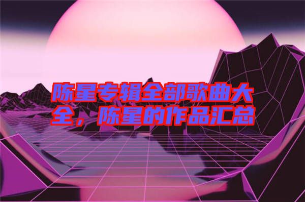 陳星專(zhuān)輯全部歌曲大全，陳星的作品匯總