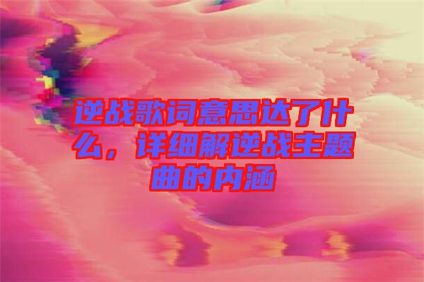 逆戰(zhàn)歌詞意思達了什么，詳細解逆戰(zhàn)主題曲的內(nèi)涵