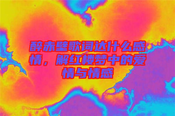 醉赤壁歌詞達什么感情，解紅樓夢中的愛情與情感