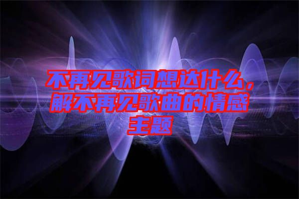 不再見歌詞想達什么，解不再見歌曲的情感主題