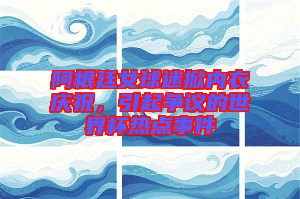 阿根廷女球迷掀內(nèi)衣慶祝，引起爭(zhēng)議的世界杯熱點(diǎn)事件