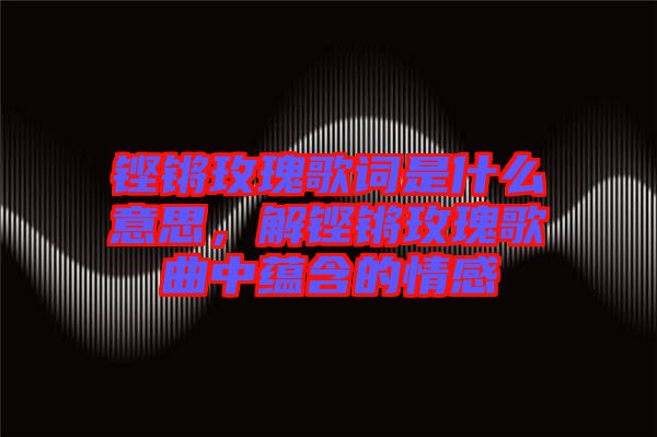 鏗鏘玫瑰歌詞是什么意思，解鏗鏘玫瑰歌曲中蘊(yùn)含的情感