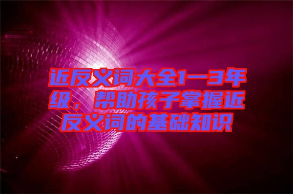 近反義詞大全1一3年級，幫助孩子掌握近反義詞的基礎知識